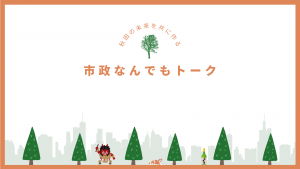 秋田の未来を共につくる～市政なんでもトーク～
